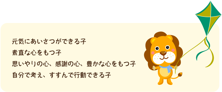 元気にあいさつができる子 素直な心をもつ子 思いやりの心、感謝の心、豊かな心をもつ子 自分で考え、すすんで行動できる子